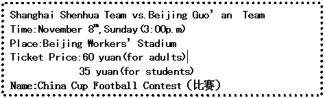 ı: Shanghai Shenhua Team vs.<a href='/Yingyu/06' target='_blank' class='infotextkey'>Beijing</a> Guoan  Team
Time:November 8th,Sunday(3:00p.m)
Place:<a href='/Yingyu/06' target='_blank' class='infotextkey'>Beijing</a> WorkersStadium
Ticket Price:60 yuan(for adults) 
	         35 yuan(for students)
Name:China Cup Football Contest

