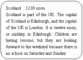 ͼ: ѡ: Scotland  12:00 noon
Scotland is part of the UK. The capital of Scotland is Edinburgh, and the capital of the UK is London. It is twelve noon, or midday, in Edinburgh. Children are having lessons, but they are looking forward to the weekend because there is no school on Saturday and Sunday.
