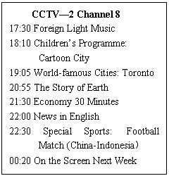 ı: CCTV2 Channel 8
17:30 Foreign Light Music 
18:10 Childrens Programme: 
Cartoon City 
19:05 World-famous Cities: Toronto 
20:55 The Story of Earth 
21:30 Economy 30 Minutes 
22:00 News in English 
22:30 Special Sports:  Football Match (China-Indonesia 
00:20 On the Screen Next Week
