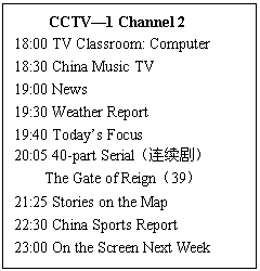 ı: CCTV1 Channel 2
18:00 TV Classroom: Computer 
18:30 China Music TV 
19:00 News 
19:30 Weather Report 
19:40 Todays Focus 
20:05 40-part Serial磩 
The Gate of Reign39 
21:25 Stories on the Map 
22:30 China Sports Report 
23:00 On the Screen Next Week
