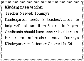 ı: Kindergarten teacher
Teacher Needed: Tommy's 
Kindergarten needs 2 teacher/trainers to help with classes from 9 a.m. to 3 p.m. Applicants should have appropriate licenses. For more information visit Tommy's Kindergarten in Leicester Square No. 56.

