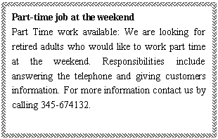 ı: Part-time job at the weekend
Part Time work available: We are looking for retired adults who would like to work part time at the weekend. Responsibilities include answering the telephone and giving customers information. For more information contact us by calling 345-674132.
