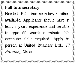 ı: Full time secretary
Needed: Full time secretary position available. Applicants should have at least 2 years experience and be able to type 60 words a minute. No computer skills required. Apply in person at United Business Ltd., 17 Browning Street.

