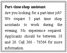 ı: Part-time shop assistant
Are you looking for a part time job? We require 3 part time shop assistants to work during the evening. No experience required. Applicants should be between 18 and 26. Call 366 - 76564 for more information.
