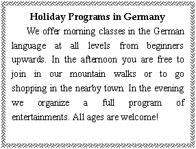 ı: Holiday Programs in Germany
   We offer morning classes in the German language at all levels from beginners upwards. In the afternoon you are free to join in our mountain walks or to go shopping in the nearby town. In the evening we organize a full program of entertainments. All ages are welcome!
