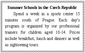 ı: Summer Schools in the Czech Republic
Spend a week in a sports center 15 minutes south of Prague. Each days program is organized by our professional trainers for children aged 10-14. Prices include breakfast, lunch and dinners as well as sightseeing tours.
