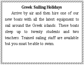 ı: Greek Sailing Holidays
   Arrive by air and then hire one of our new boats with all the latest equipment to sail around the Greek islands. These boats sleep up to twenty students and two teachers. Trained sailing staff are available but you must be able to swim.
