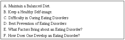 ı: A. Maintain a Balanced Diet.
B. Keep a Healthy Self-image.
C. Difficulty in Curing Eating Disorders
D. Best Prevention of Eating Disorders
E. What Factors Bring about an Eating Disorder?
F. How Does One Develop an Eating Disorder?
