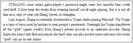 ı: STEALING some online game-players password might seem less harmful than credit card theft. It does keep the victim from wearing himself out all night playing. But it is not all that nice, says 19-year-old Zhang Qiwen, in Shanghai.
Last August, Zhang accidentally downloaded a Trojan while playing Warcraft. The Trojan is a type of virus used by hackers to steal peoples passwords. Overnight the Trojan transferred all the gold (game credits) from Zhangs private account to an unknown account. Zhang hopes the police will find and punish the thief, who can also pocket some cash since the stolen gold can go on sale online.
