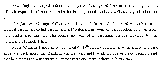 ı: New Englands largest indoor public garden has opened here in a historic park, and officials expect it to become a center for learning about plants as well as a top attraction for visitors.
The glass-walled Roger Williams Park Botanical Center, which opened March 2, offers a tropical garden, an orchid garden, and a Mediterranean room with a collection of citrus trees. The center also has two classrooms and will offer gardening classes provided by the University of Rhode Island.
Roger Williams Park, named for the citys 17th-century founder, also has a zoo. The park already attracts more than 2 million visitors year, and Providence Mayor <a href=