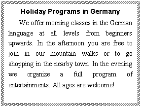 ı: Holiday Programs in Germany
   We offer morning classes in the German language at all levels from beginners upwards. In the afternoon you are free to join in our mountain walks or to go shopping in the nearby town. In the evening we organize a full program of entertainments. All ages are welcome!
