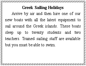 ı: Greek Sailing Holidays
   Arrive by air and then hire one of our new boats with all the latest equipment to sail around the Greek islands. These boats sleep up to twenty students and two teachers. Trained sailing staff are available but you must be able to swim.
