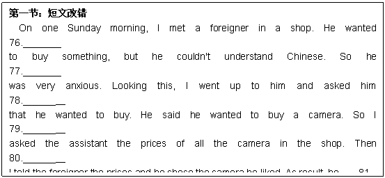 ı: һڣĸĴ
On one Sunday morning, I met a foreigner in a shop. He wanted            76._______
to buy something, but he couldn't understand Chinese. So he                 77._______
was very anxious. Looking this, I went up to him and asked him              78.______   
that he wanted to buy. He said he wanted to buy a camera. So I               79.______  
asked the assistant the prices of all the camera in the shop. Then              80.______  
I told the foreigner the prices and he chose the camera he liked. As result, he    81.____ __ 
was very thankful to me for my kind help, but he praised me                 82._______
for my good English. This was the first time that I talked                    83.______ 
to a foreign friend in English and helped him. I was great                   84.______  
encouraged. I made up my minds to learn English better.                    85._______  
