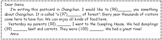 ı: Dear Sonia, 
   Im writing this postcard in Changchun. I would like to (96)______ you something about Changchun. It is called a (97)______ of forest. Every year thousands of visitors come here to have fun. We can enjoy all kinds of food here. 
  Yesterday my parents (98) ______ I went to the Dumpling House. We had dumplings (99) ______ beef and carrots. They were (100) ______. We had a great time! 
   Anna
