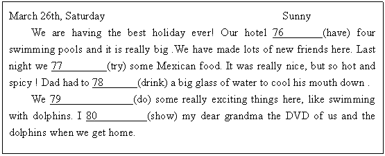 ı: March 26th, Saturday                                Sunny
We are having the best holiday ever! Our hotel 76      (have) four swimming pools and it is really big .We have made lots of new friends here. Last night we 77        (try) some Mexican food. It was really nice, but so hot and spicy ! Dad had to 78      (drink) a big glass of water to cool his mouth down . 
We 79             (do) some really exciting things here, like swimming with dolphins. I 80         (show) my dear grandma the DVD of us and the dolphins when we get home.
