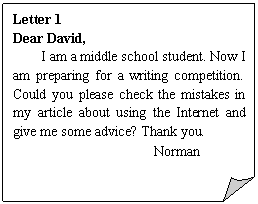 ۽: Letter 1
Dear David,
I am a middle school student. Now I am preparing for a writing competition. Could you please check the mistakes in my article about using the Internet and give me some advice? Thank you.
            Norman
