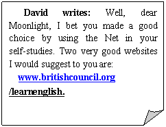 ۽:    David writes: Well, dear Moonlight, I bet you made a good choice by using the Net in your self-studies. Two very good websites I would suggest to you are:
www.britishcouncil.org /learnenglish.                                       
